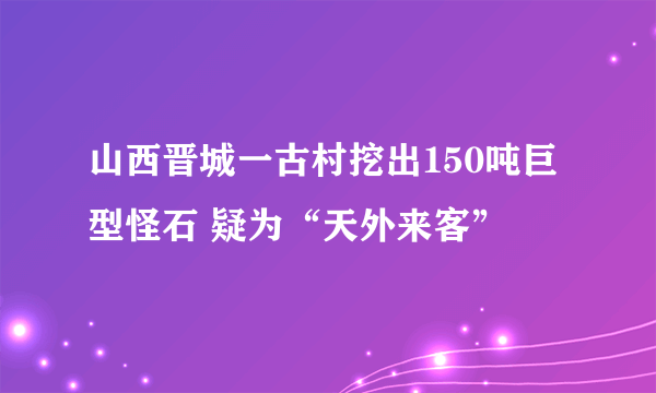 山西晋城一古村挖出150吨巨型怪石 疑为“天外来客”