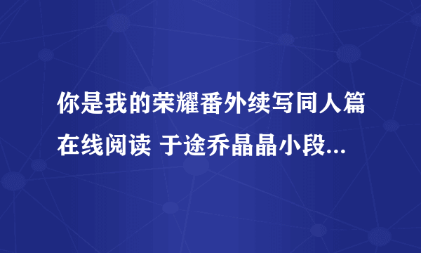 你是我的荣耀番外续写同人篇在线阅读 于途乔晶晶小段子未删减版txt下载