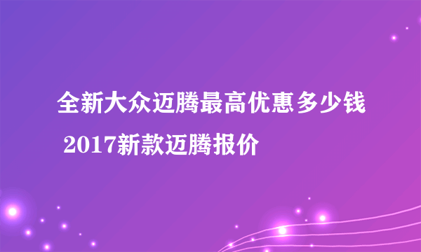 全新大众迈腾最高优惠多少钱 2017新款迈腾报价