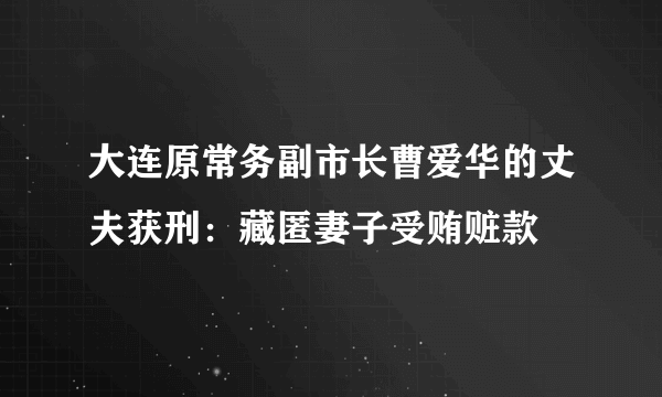 大连原常务副市长曹爱华的丈夫获刑：藏匿妻子受贿赃款