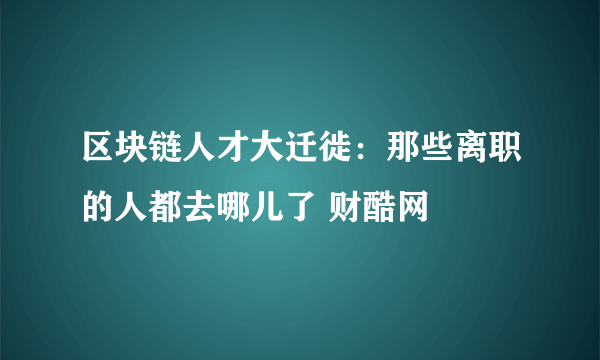 区块链人才大迁徙：那些离职的人都去哪儿了 财酷网