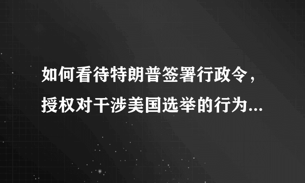 如何看待特朗普签署行政令，授权对干涉美国选举的行为进行制裁？