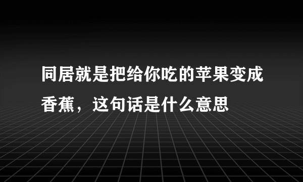 同居就是把给你吃的苹果变成香蕉，这句话是什么意思