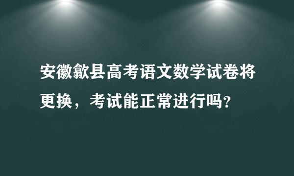 安徽歙县高考语文数学试卷将更换，考试能正常进行吗？