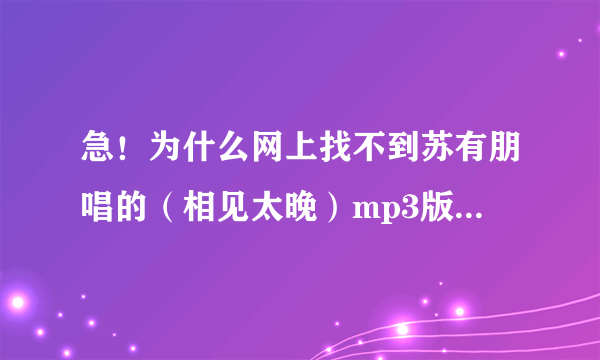 急！为什么网上找不到苏有朋唱的（相见太晚）mp3版本？要正式完整版的！不要电视录音或现场录音！酷狗...