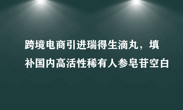 跨境电商引进瑞得生滴丸，填补国内高活性稀有人参皂苷空白