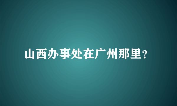 山西办事处在广州那里？