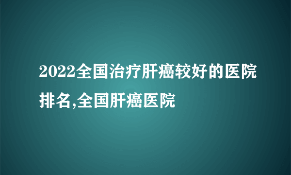 2022全国治疗肝癌较好的医院排名,全国肝癌医院