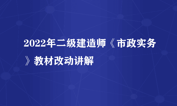 2022年二级建造师《市政实务》教材改动讲解