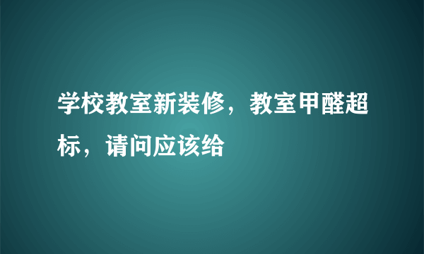 学校教室新装修，教室甲醛超标，请问应该给