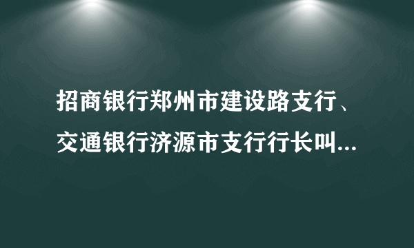 招商银行郑州市建设路支行、交通银行济源市支行行长叫什么名字