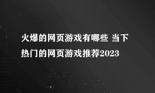 火爆的网页游戏有哪些 当下热门的网页游戏推荐2023