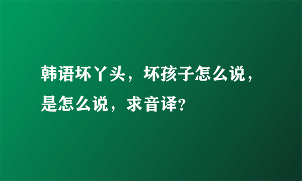 韩语坏丫头，坏孩子怎么说，是怎么说，求音译？