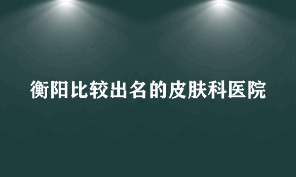 衡阳比较出名的皮肤科医院