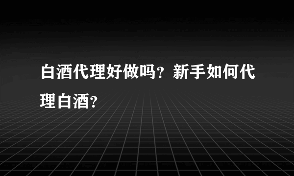 白酒代理好做吗？新手如何代理白酒？