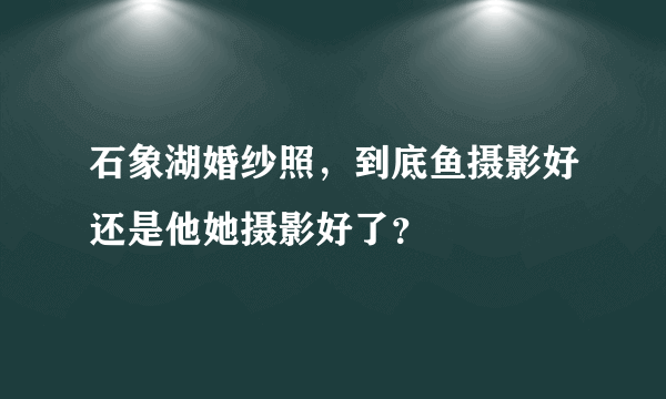 石象湖婚纱照，到底鱼摄影好还是他她摄影好了？