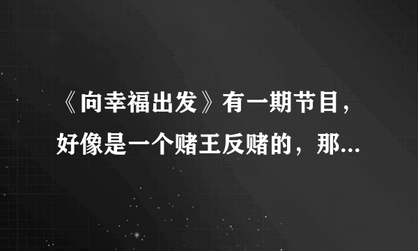 《向幸福出发》有一期节目，好像是一个赌王反赌的，那个赌王是谁？有知道的告诉我下