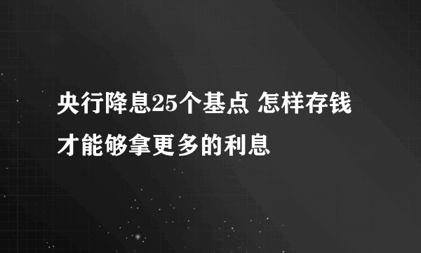 央行降息25个基点 怎样存钱才能够拿更多的利息