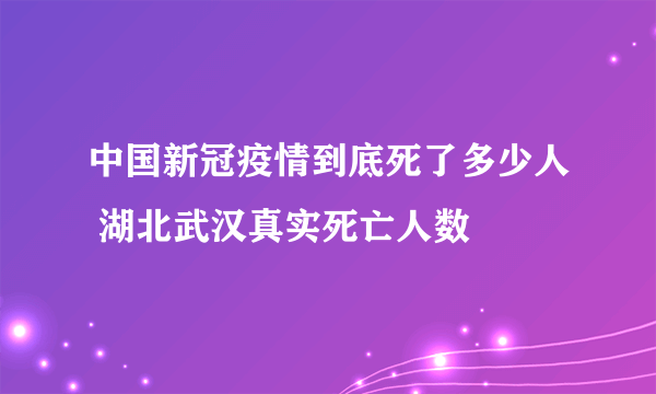 中国新冠疫情到底死了多少人 湖北武汉真实死亡人数