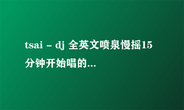 tsai - dj 全英文喷泉慢摇15分钟开始唱的英文歌名叫什么