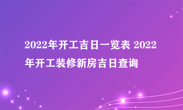 2022年开工吉日一览表 2022年开工装修新房吉日查询