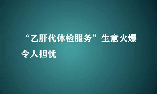 “乙肝代体检服务”生意火爆令人担忧