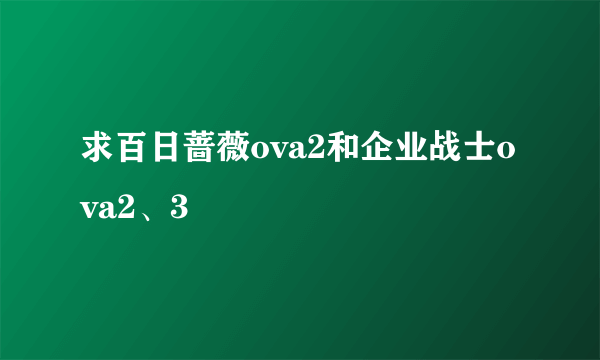 求百日蔷薇ova2和企业战士ova2、3