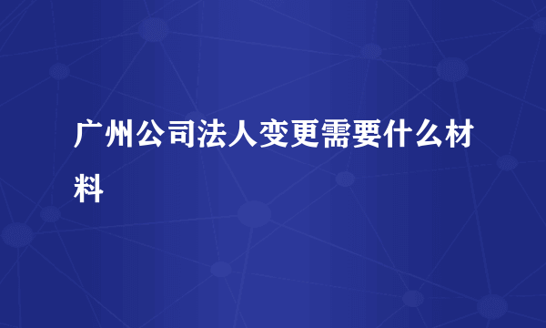 广州公司法人变更需要什么材料