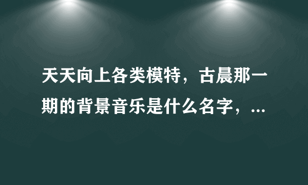 天天向上各类模特，古晨那一期的背景音乐是什么名字，一首外语的女声的