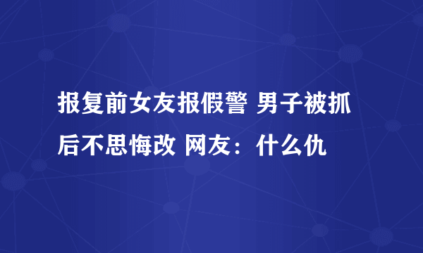 报复前女友报假警 男子被抓后不思悔改 网友：什么仇