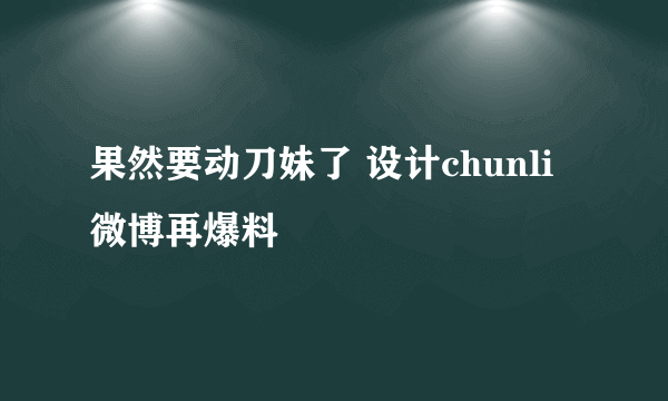 果然要动刀妹了 设计chunli微博再爆料