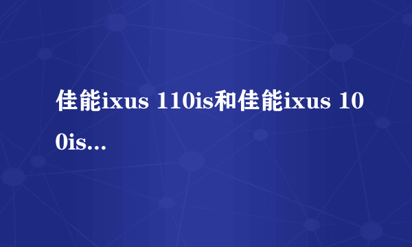 佳能ixus 110is和佳能ixus 100is哪个比较好，请具体说说看，谢谢啦。