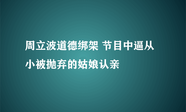 周立波道德绑架 节目中逼从小被抛弃的姑娘认亲