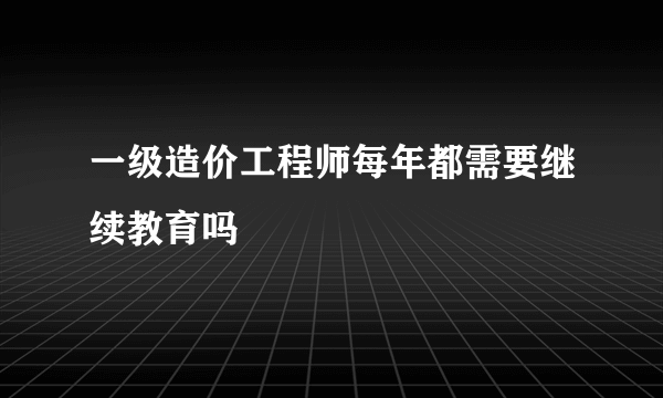 一级造价工程师每年都需要继续教育吗