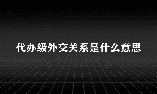 代办级外交关系是什么意思