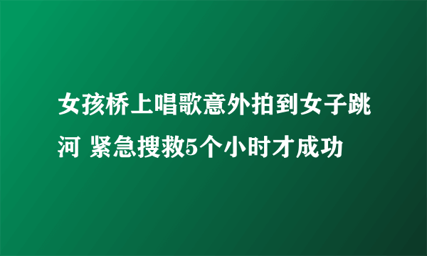 女孩桥上唱歌意外拍到女子跳河 紧急搜救5个小时才成功