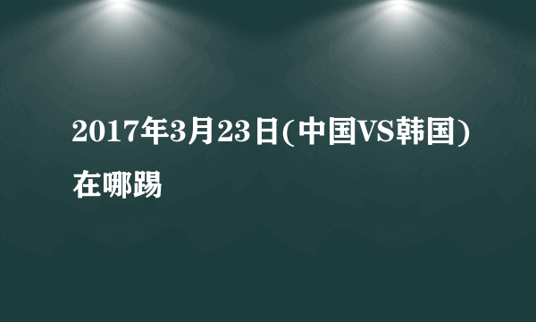 2017年3月23日(中国VS韩国)在哪踢