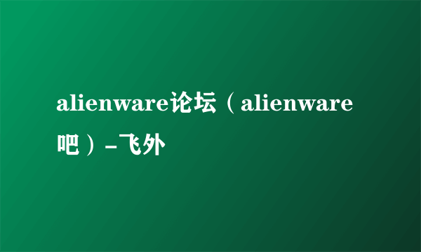 alienware论坛（alienware吧）-飞外