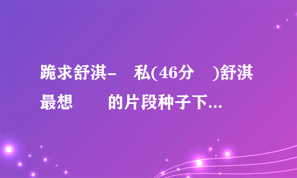 跪求舒淇-無私(46分鐘)舒淇最想銷毀的片段种子下载，谢谢