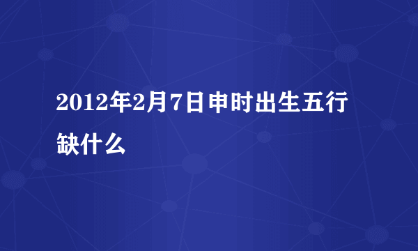 2012年2月7日申时出生五行缺什么