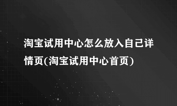 淘宝试用中心怎么放入自己详情页(淘宝试用中心首页)