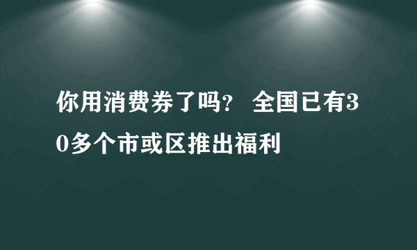 你用消费券了吗？ 全国已有30多个市或区推出福利