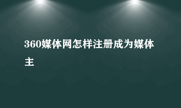 360媒体网怎样注册成为媒体主