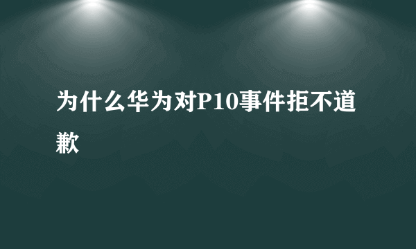 为什么华为对P10事件拒不道歉