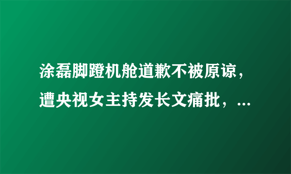 涂磊脚蹬机舱道歉不被原谅，遭央视女主持发长文痛批，如今这是要凉了吗？