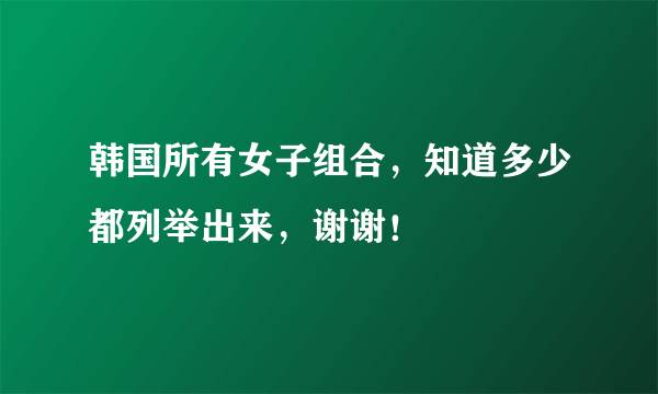 韩国所有女子组合，知道多少都列举出来，谢谢！