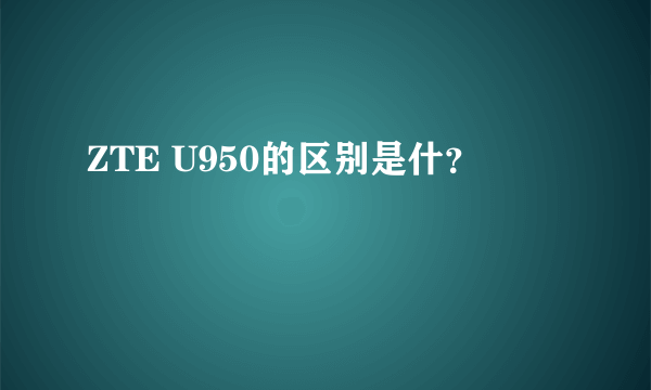 ZTE U950的区别是什？