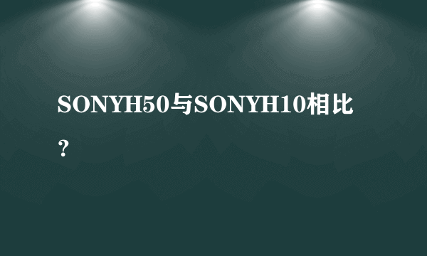 SONYH50与SONYH10相比？