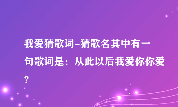 我爱猜歌词-猜歌名其中有一句歌词是：从此以后我爱你你爱？