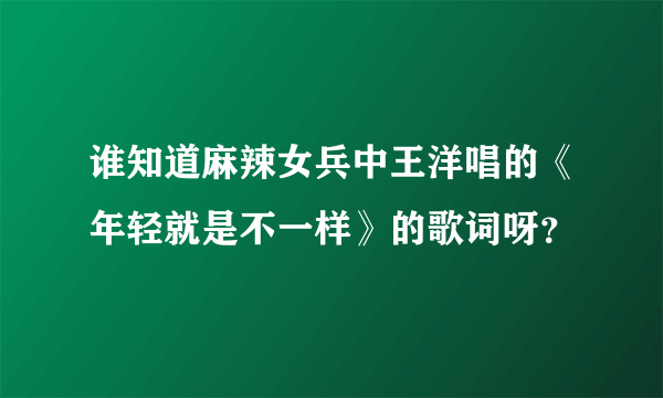 谁知道麻辣女兵中王洋唱的《年轻就是不一样》的歌词呀？